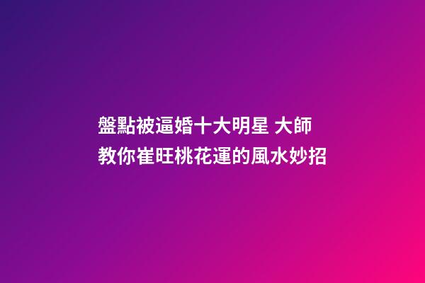 盤點被逼婚十大明星 大師教你崔旺桃花運的風水妙招